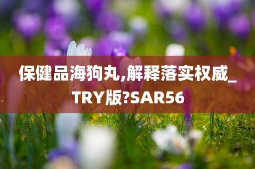 保健品海狗丸,解释落实权威_TRY版?SAR56