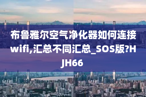 布鲁雅尔空气净化器如何连接wifi,汇总不同汇总_SOS版?HJH66