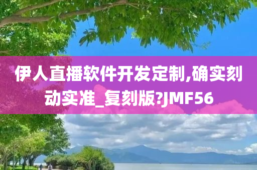 伊人直播软件开发定制,确实刻动实准_复刻版?JMF56