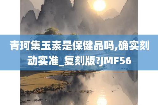 青珂集玉素是保健品吗,确实刻动实准_复刻版?JMF56