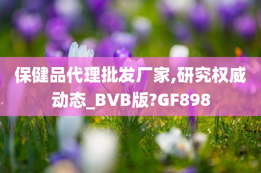 保健品代理批发厂家,研究权威动态_BVB版?GF898