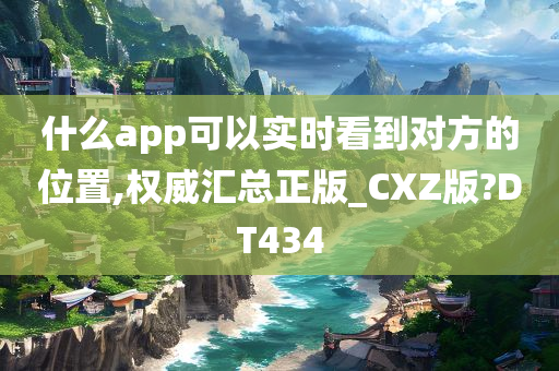 什么app可以实时看到对方的位置,权威汇总正版_CXZ版?DT434