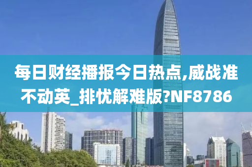 每日财经播报今日热点,威战准不动英_排忧解难版?NF8786