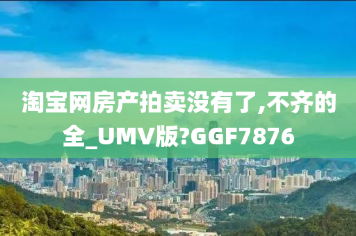 淘宝网房产拍卖没有了,不齐的全_UMV版?GGF7876