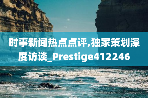 时事新闻热点点评,独家策划深度访谈_Prestige412246