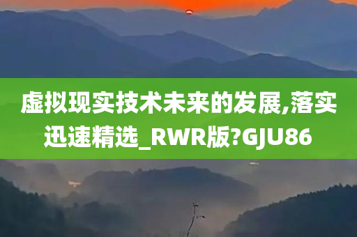 虚拟现实技术未来的发展,落实迅速精选_RWR版?GJU86