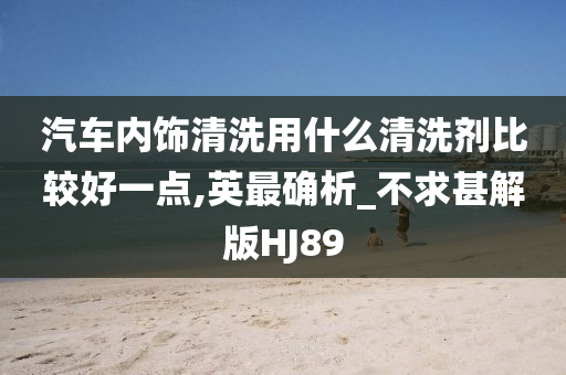 汽车内饰清洗用什么清洗剂比较好一点,英最确析_不求甚解版HJ89