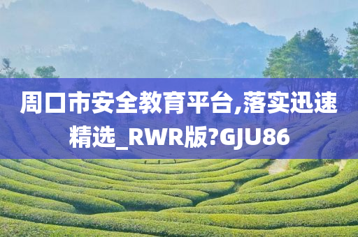 周口市安全教育平台,落实迅速精选_RWR版?GJU86