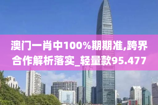 澳门一肖中100%期期准,跨界合作解析落实_轻量款95.477