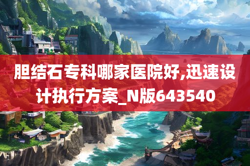 胆结石专科哪家医院好,迅速设计执行方案_N版643540