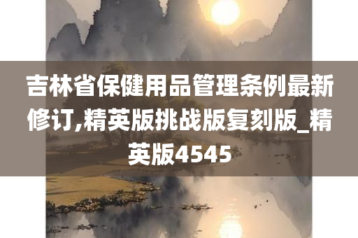 吉林省保健用品管理条例最新修订,精英版挑战版复刻版_精英版4545