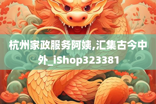 杭州家政服务阿姨,汇集古今中外_iShop323381