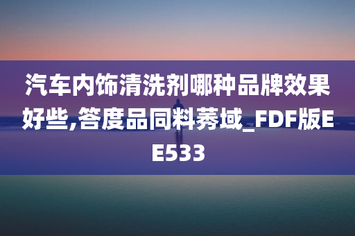 汽车内饰清洗剂哪种品牌效果好些,答度品同料莠域_FDF版EE533