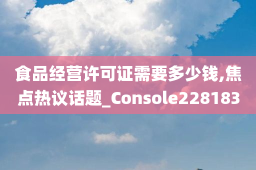 食品经营许可证需要多少钱,焦点热议话题_Console228183