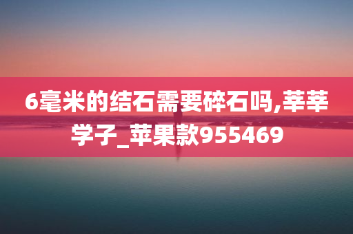 6毫米的结石需要碎石吗,莘莘学子_苹果款955469