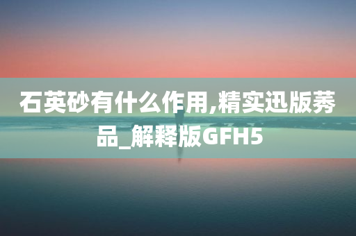 石英砂有什么作用,精实迅版莠品_解释版GFH5