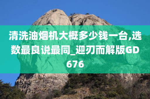 清洗油烟机大概多少钱一台,选数最良说最同_迎刃而解版GD676