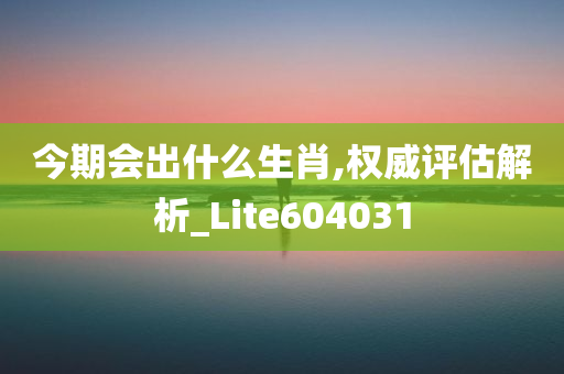 今期会出什么生肖,权威评估解析_Lite604031