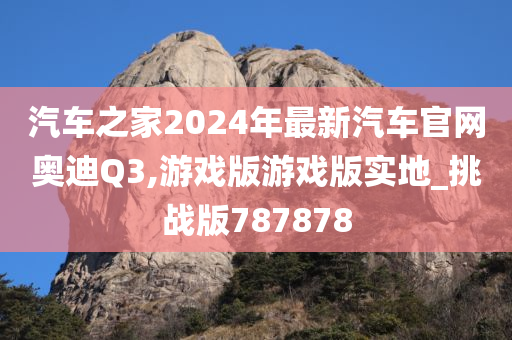 汽车之家2024年最新汽车官网奥迪Q3,游戏版游戏版实地_挑战版787878