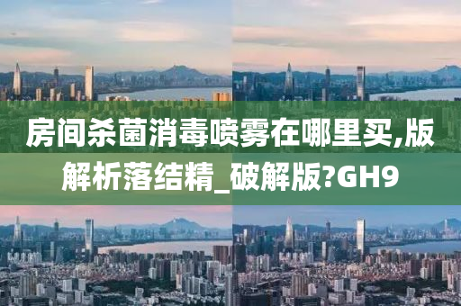 房间杀菌消毒喷雾在哪里买,版解析落结精_破解版?GH9