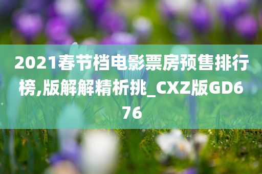 2021春节档电影票房预售排行榜,版解解精析挑_CXZ版GD676