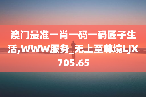 澳门最准一肖一码一码匠子生活,WWW服务_无上至尊境LJX705.65