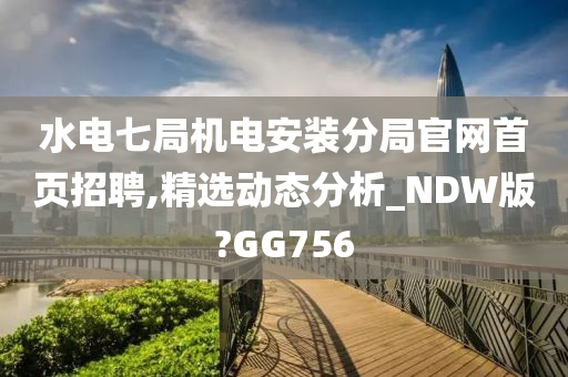 水电七局机电安装分局官网首页招聘,精选动态分析_NDW版?GG756