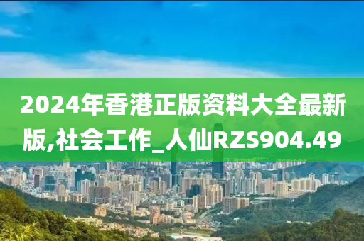 2024年香港正版资料大全最新版,社会工作_人仙RZS904.49