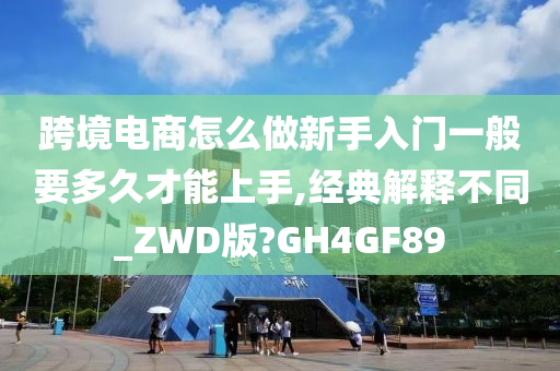 跨境电商怎么做新手入门一般要多久才能上手,经典解释不同_ZWD版?GH4GF89