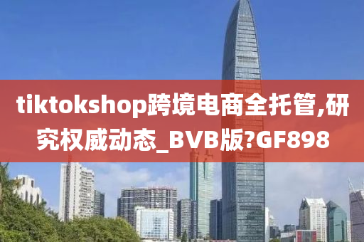 tiktokshop跨境电商全托管,研究权威动态_BVB版?GF898