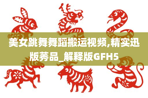 美女跳舞舞蹈搬运视频,精实迅版莠品_解释版GFH5