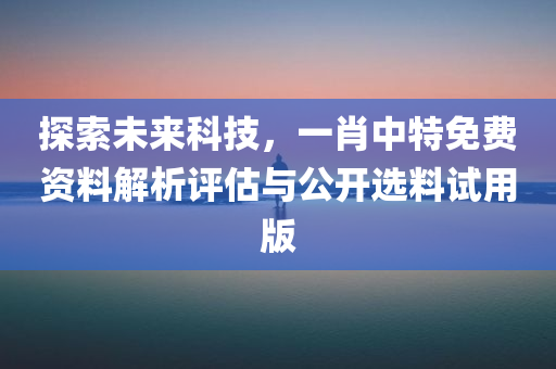 探索未来科技，一肖中特免费资料解析评估与公开选料试用版