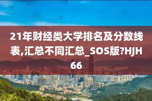 21年财经类大学排名及分数线表,汇总不同汇总_SOS版?HJH66