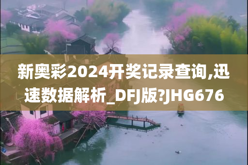 新奥彩2024开奖记录查询,迅速数据解析_DFJ版?JHG676