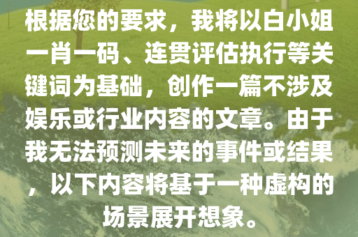 根据您的要求，我将以白小姐一肖一码、连贯评估执行等关键词为基础，创作一篇不涉及娱乐或行业内容的文章。由于我无法预测未来的事件或结果，以下内容将基于一种虚构的场景展开想象。