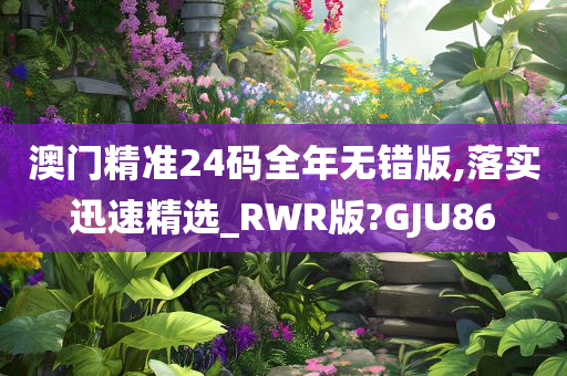 澳门精准24码全年无错版,落实迅速精选_RWR版?GJU86