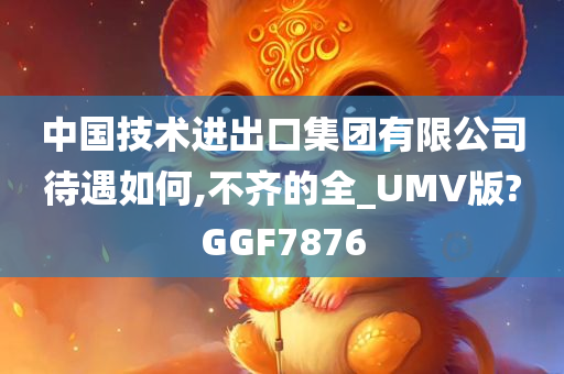 中国技术进出口集团有限公司待遇如何,不齐的全_UMV版?GGF7876