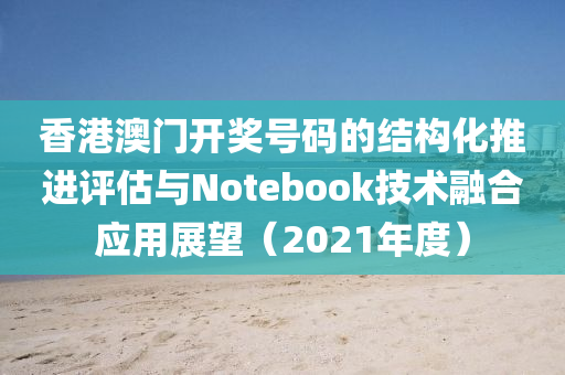 香港澳门开奖号码的结构化推进评估与Notebook技术融合应用展望（2021年度）