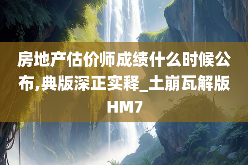 房地产估价师成绩什么时候公布,典版深正实释_土崩瓦解版HM7