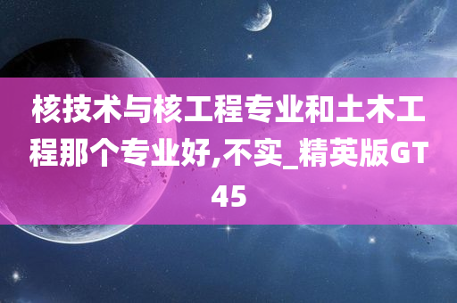 核技术与核工程专业和土木工程那个专业好,不实_精英版GT45