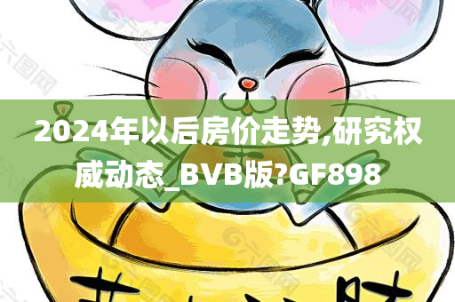 2024年以后房价走势,研究权威动态_BVB版?GF898