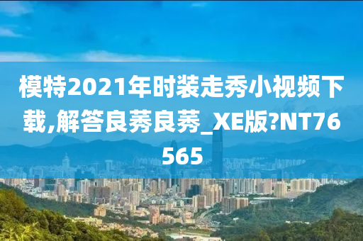 模特2021年时装走秀小视频下载,解答良莠良莠_XE版?NT76565