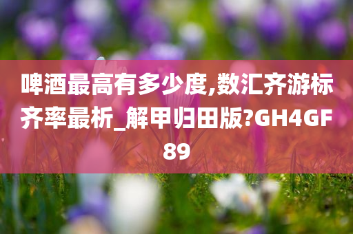 啤酒最高有多少度,数汇齐游标齐率最析_解甲归田版?GH4GF89