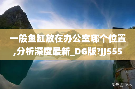 一般鱼缸放在办公室哪个位置,分析深度最新_DG版?JJ555