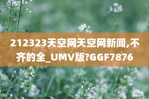 212323天空网天空网新闻,不齐的全_UMV版?GGF7876