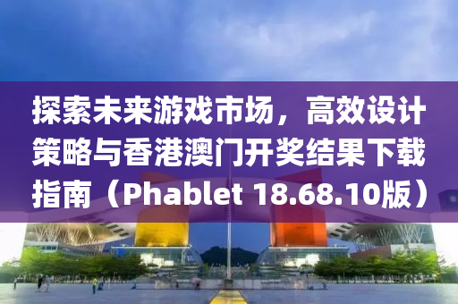 探索未来游戏市场，高效设计策略与香港澳门开奖结果下载指南（Phablet 18.68.10版）