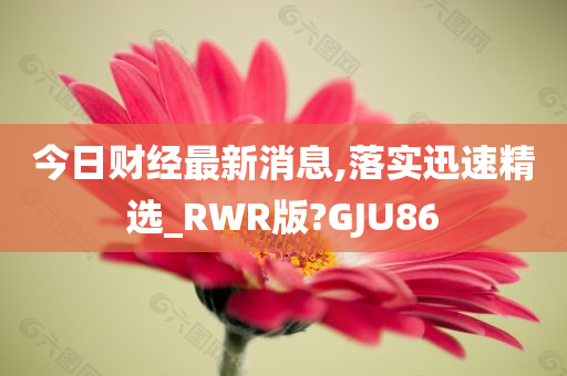 今日财经最新消息,落实迅速精选_RWR版?GJU86