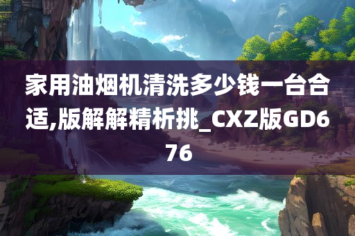 家用油烟机清洗多少钱一台合适,版解解精析挑_CXZ版GD676