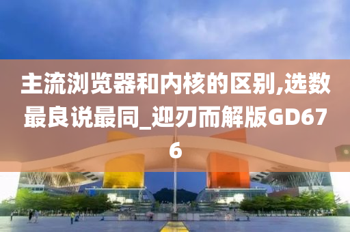 主流浏览器和内核的区别,选数最良说最同_迎刃而解版GD676