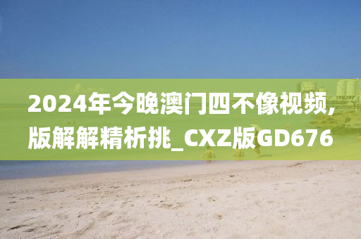 2024年今晚澳门四不像视频,版解解精析挑_CXZ版GD676